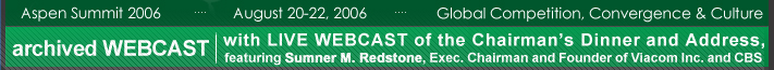 Archived wecast of The Progress & Freedom Foundation's Aspen Summit 2006 - featuring a LIVE WEBCAST (August 22, 2006 at 7PM MDT) of the Chairman's Dinner and Address with speaker Sumner M. Redstone, Executive Chairman and Founder of Viacom Inc. and CBS Corporation. 