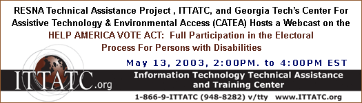 RESNA TECHNICAL ASSISTANCE PROJECT and the INFORMATION TECHNOLOGY TECHNICAL ASSISTANCE AND TRAINING CENTER (ITTATC), GEORGIA TECH’S CENTER FOR ASSISTIVE TECHNOLOGY AND ENVIRONMENTAL ACCESS (CATEA) HOSTS A WEB CAST on the HELP AMERICA VOTE ACT:  Full Participation in the Electoral Process For Persons with Disabilities on May 13, 2003, from 2:00 p.m. to 4:00 p.m. Eastern time