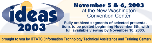 Ideas 2003, November 5 & 6, 2003 at the New Washington Convention Center, brought to you by ITTATC (Information Technology Technical Assistance and Training Center) - Fully archived segments of selected presentations to be posted beginning November 6th, with full available viewing by November 10, 2003.